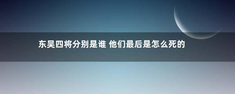 东吴四将分别是谁 他们最后是怎么死的